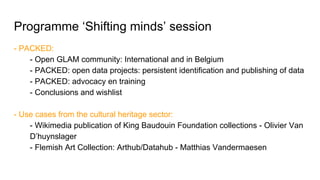 Programme ‘Shifting minds’ session
- PACKED:
- Open GLAM community: International and in Belgium
- PACKED: open data projects: persistent identification and publishing of data
- PACKED: advocacy en training
- Conclusions and wishlist
- Use cases from the cultural heritage sector:
- Wikimedia publication of King Baudouin Foundation collections - Olivier Van
D’huynslager
- Flemish Art Collection: Arthub/Datahub - Matthias Vandermaesen
 