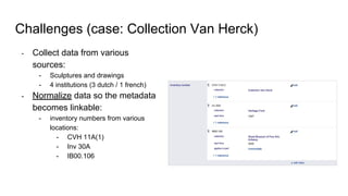 Challenges (case: Collection Van Herck)
- Collect data from various
sources:
- Sculptures and drawings
- 4 institutions (3 dutch / 1 french)
- Normalize data so the metadata
becomes linkable:
- inventory numbers from various
locations:
- CVH 11A(1)
- Inv 30A
- IB00.106
 
