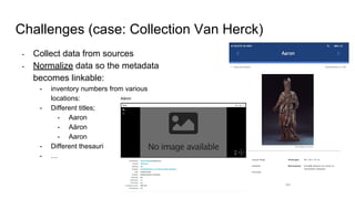 Challenges (case: Collection Van Herck)
- Collect data from sources
- Normalize data so the metadata
becomes linkable:
- inventory numbers from various
locations:
- Different titles;
- Aaron
- Aäron
- Aaron
- Different thesauri
- …
 