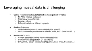 Leveraging museal data is challenging
● Getting registration data out of collection management systems
○ No API’s (manual exchange)
○ Proprietary vendor formats
○ Legacy systems
○ Different institutions, different contexts.
● Quality of the data
○ Inconsistent registration (decades of organic growth)
○ No normalisation (no or limited authorities: VIAF, AAT, ICONCLASS,...)
● Which data to use?
○ Context dependent: online browseable collections.
○ Currently: Basic registration (24 base fields)
○ SPECTRUM 5.0: 21 procedures (Acquisition, Loan in/out, Condition,...)
 