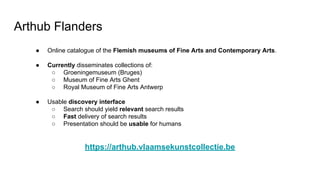 Arthub Flanders
● Online catalogue of the Flemish museums of Fine Arts and Contemporary Arts.
● Currently disseminates collections of:
○ Groeningemuseum (Bruges)
○ Museum of Fine Arts Ghent
○ Royal Museum of Fine Arts Antwerp
● Usable discovery interface
○ Search should yield relevant search results
○ Fast delivery of search results
○ Presentation should be usable for humans
https://arthub.vlaamsekunstcollectie.be
 