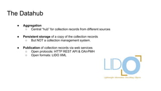 The Datahub
● Aggregation
○ Central “hub” for collection records from different sources
● Persistent storage of a copy of the collection records
○ But NOT a collection management system.
● Publication of collection records via web services
○ Open protocols: HTTP REST API & OAI-PMH
○ Open formats: LIDO XML
 