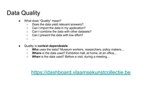 Data Quality
● What does “Quality” mean?
○ Does the data yield relevant answers?
○ Can I import the data in my application?
○ Can I combine the data with other datasets?
○ Can I present the data with low effort?
○ ...
● Quality is context dependeable
○ Who uses the data? Museum workers, researchers, policy makers,...
○ Where is the data used? Exhibition hall, at home, at an office,...
○ When is the data used? Before a visit, during a meeting,...
https://dashboard.vlaamsekunstcollectie.be
 