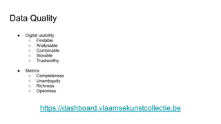 Data Quality
● Digital usability
○ Findable
○ Analysable
○ Combinable
○ Storable
○ Trustworthy
● Metrics
○ Completeness
○ Unambiguity
○ Richness
○ Openness
https://dashboard.vlaamsekunstcollectie.be
 