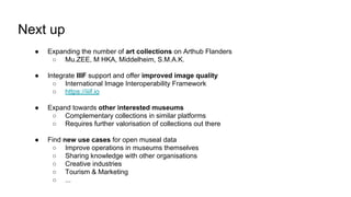 Next up
● Expanding the number of art collections on Arthub Flanders
○ Mu.ZEE, M HKA, Middelheim, S.M.A.K.
● Integrate IIIF support and offer improved image quality
○ International Image Interoperability Framework
○ https://iiif.io
● Expand towards other interested museums
○ Complementary collections in similar platforms
○ Requires further valorisation of collections out there
● Find new use cases for open museal data
○ Improve operations in museums themselves
○ Sharing knowledge with other organisations
○ Creative industries
○ Tourism & Marketing
○ ...
 