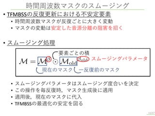 • TFMBSSの反復更新における不安定要素
• 時間周波数マスクが反復ごとに大きく変動
• マスクの変動は安定した音源分離の阻害を招く
• スムージング処理
• スムージングパラメータはスムージング度合いを決定
• この操作を毎反復時，マスク生成後に適用
• 適用後，現在のマスクに代入
• TFMBSSの最適化の安定を図る
時間周波数マスクのスムージング
11/17
現在のマスク 一反復前のマスク
スムージングパラメータ
要素ごとの積
 