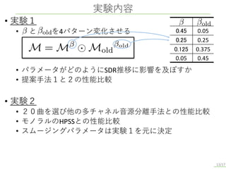 • 実験１
• と を4パターン変化させる
• パラメータがどのようにSDR推移に影響を及ぼすか
• 提案手法１と２の性能比較
• 実験２
• ２０曲を選び他の多チャネル音源分離手法との性能比較
• モノラルのHPSSとの性能比較
• スムージングパラメータは実験１を元に決定
実験内容
13/17
0.45 0.05
0.25 0.25
0.125 0.375
0.05 0.45
 