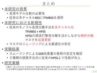 • 本研究の背景
• 音源モデル比較の必要性
• 従来は多チャネルBSSにTFMBSSを適用
• 本研究における新規性
• 従来のモノラル音源分離手法を多チャネル化
TFMBSS + HPSS
HPSSの調波打撃音分離を活かしながら線形分離
マスクを反復更新
• マスクのスムージングによる最適化の安定
• 実験結果
• スムージングによるSDR改善量の推移の安定を確認
• ２種類の提案手法共に従来のHPSSより性能が向上
• 研究業績
まとめ
17/17
大藪宗一郎, 北村大地, 矢田部浩平, "調波打撃音分離の時間周波数マスクを用いた線形ブラインド音源分離,
"日本音響学会 2020年春季研究発表会講演論文集", 3-1-16, pp. ???–???, 埼玉, 2020年3月（査読無）.
 