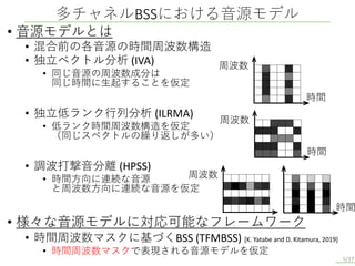 • 音源モデルとは
• 混合前の各音源の時間周波数構造
• 独立ベクトル分析 (IVA)
• 同じ音源の周波数成分は
同じ時間に生起することを仮定
• 独立低ランク行列分析 (ILRMA)
• 低ランク時間周波数構造を仮定
（同じスペクトルの繰り返しが多い）
• 調波打撃音分離 (HPSS)
• 時間方向に連続な音源
と周波数方向に連続な音源を仮定
• 様々な音源モデルに対応可能なフレームワーク
• 時間周波数マスクに基づくBSS (TFMBSS) [K. Yatabe and D. Kitamura, 2019]
• 時間周波数マスクで表現される音源モデルを仮定
多チャネルBSSにおける音源モデル
5/17
周波数
時間
周波数
時間
周波数
時間
 