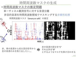 時間周波数マスクの生成
6/17
• 時間周波数マスクの推定問題
単一チャネル観測信号に対する音源分離
非目的音源を時間周波数領域でマスキングする非線形処理
時間周波数マスク（binary or soft）の推定
時間 [s]
周波数
[Hz]
赤、青の音源から成る混合信号から
赤の音源のみを取り出したい….
赤の音源の部分を”1”
それ以外を”0”
とするようなマスクを掛け合わせる
 