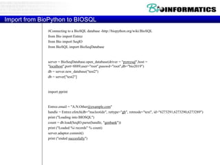 Import from BioPython to BIOSQL
#Connecting to a BioSQL database -http://biopython.org/wiki/BioSQL
from Bio import Entrez
from Bio import SeqIO
from BioSQL import BioSeqDatabase
server = BioSeqDatabase.open_database(driver = "pymysql",host =
"localhost",port=8889,user="root",passwd="root",db="bio2019")
db = server.new_database("test2")
db = server["test2"]
import pprint
Entrez.email = "A.N.Other@example.com"
handle = Entrez.efetch(db="nucleotide", rettype="gb", retmode="text", id="6273291,6273290,6273289")
print ("Loading into BIOSQL")
count = db.load(SeqIO.parse(handle, "genbank"))
print ("Loaded %i records" % count)
server.adaptor.commit()
print ("ended succesfully")
 