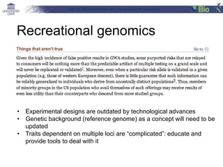 Lab for Bioinformatics and computational genomics
Recreational genomics
• Experimental designs are outdated by technological advances
• Genetic background (reference genome) as a concept will need to be
updated
• Traits dependent on multiple loci are “complicated”: educate and
provide tools to deal with it
 