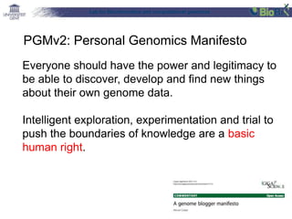 Lab for Bioinformatics and computational genomics
Everyone should have the power and legitimacy to
be able to discover, develop and find new things
about their own genome data.
Intelligent exploration, experimentation and trial to
push the boundaries of knowledge are a basic
human right.
PGMv2: Personal Genomics Manifesto
 
