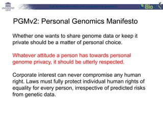 Lab for Bioinformatics and computational genomics
Whether one wants to share genome data or keep it
private should be a matter of personal choice.
Whatever attitude a person has towards personal
genome privacy, it should be utterly respected.
Corporate interest can never compromise any human
right. Laws must fully protect individual human rights of
equality for every person, irrespective of predicted risks
from genetic data.
PGMv2: Personal Genomics Manifesto
 