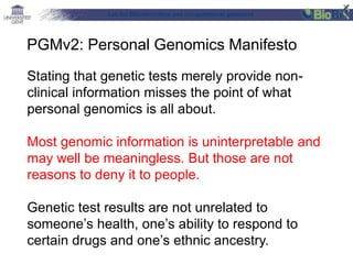 Lab for Bioinformatics and computational genomics
Stating that genetic tests merely provide non-
clinical information misses the point of what
personal genomics is all about.
Most genomic information is uninterpretable and
may well be meaningless. But those are not
reasons to deny it to people.
Genetic test results are not unrelated to
someone’s health, one’s ability to respond to
certain drugs and one’s ethnic ancestry.
PGMv2: Personal Genomics Manifesto
 