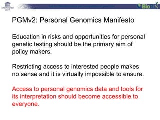 Lab for Bioinformatics and computational genomics
Education in risks and opportunities for personal
genetic testing should be the primary aim of
policy makers.
Restricting access to interested people makes
no sense and it is virtually impossible to ensure.
Access to personal genomics data and tools for
its interpretation should become accessible to
everyone.
PGMv2: Personal Genomics Manifesto
 