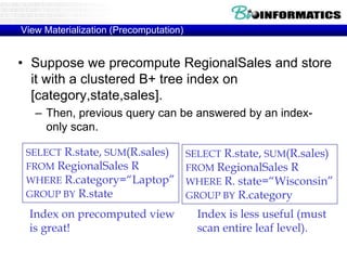 View Materialization (Precomputation)
• Suppose we precompute RegionalSales and store
it with a clustered B+ tree index on
[category,state,sales].
– Then, previous query can be answered by an index-
only scan.
SELECT R.state, SUM(R.sales)
FROM RegionalSales R
WHERE R.category=“Laptop”
GROUP BY R.state
SELECT R.state, SUM(R.sales)
FROM RegionalSales R
WHERE R. state=“Wisconsin”
GROUP BY R.category
Index on precomputed view
is great!
Index is less useful (must
scan entire leaf level).
 