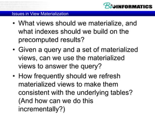 Issues in View Materialization
• What views should we materialize, and
what indexes should we build on the
precomputed results?
• Given a query and a set of materialized
views, can we use the materialized
views to answer the query?
• How frequently should we refresh
materialized views to make them
consistent with the underlying tables?
(And how can we do this
incrementally?)
 