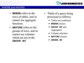 WHERE and HAVING
• WHERE refers to the
rows of tables, and so
cannot use aggregate
functions
• HAVING refers to the
groups of rows, and so
cannot use columns
which are not in the
GROUP BY
• Think of a query being
processed as follows:
• Tables are combined
• WHERE clauses
• GROUP BY and
Aggregates
• Column selection
• HAVING clauses
• ORDER BY
 