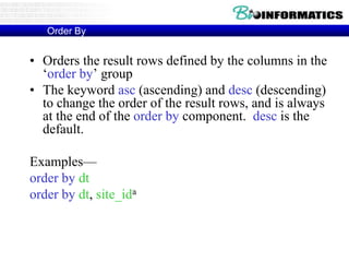 Order By
• Orders the result rows defined by the columns in the
‘order by’ group
• The keyword asc (ascending) and desc (descending)
to change the order of the result rows, and is always
at the end of the order by component. desc is the
default.
Examples—
order by dt
order by dt, site_ida
aThe first column is ordered first, second column is ordered second
on the ordering of the first column, and so on
 