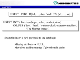 Insertions
General form:
Missing attribute  NULL.
May drop attribute names if give them in order.
INSERT INTO R(A1,…., An) VALUES (v1,…., vn)
INSERT INTO Purchase(buyer, seller, product, store)
VALUES (‘Joe’, ‘Fred’, ‘wakeup-clock-espresso-machine’,
‘The Sharper Image’)
Example: Insert a new purchase to the database:
 
