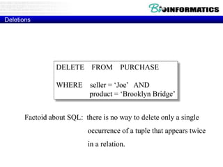 Deletions
DELETE FROM PURCHASE
WHERE seller = ‘Joe’ AND
product = ‘Brooklyn Bridge’
Factoid about SQL: there is no way to delete only a single
occurrence of a tuple that appears twice
in a relation.
Example:
 
