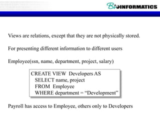 Views are relations, except that they are not physically stored.
For presenting different information to different users
Employee(ssn, name, department, project, salary)
Payroll has access to Employee, others only to Developers
CREATE VIEW Developers AS
SELECT name, project
FROM Employee
WHERE department = “Development”
 