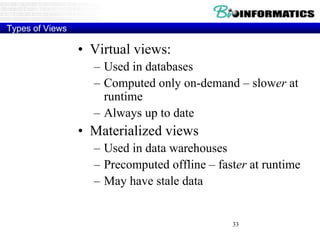 33
Types of Views
• Virtual views:
– Used in databases
– Computed only on-demand – slower at
runtime
– Always up to date
• Materialized views
– Used in data warehouses
– Precomputed offline – faster at runtime
– May have stale data
 