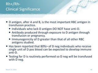  D antigen, after A and B, is the most important RBC antigen in
transfusion practice.
 Individuals who lack D antigen DO NOT have anti-D.
 Antibody produced through exposure to D antigen through
transfusion or pregnancy.
 Immunogenicity of D greater than that of all other RBC
antigens studied.
 Has been reported that 80%> of D neg individuals who receive
single unit of D pos blood can be expected to develop immune
anti-D.
 Testing for D is routinely performed so D neg will be transfused
with D neg.
March 19, 2019 48
Rh+/Rh-
Clinical Significance
 