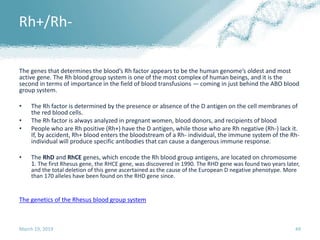 Rh+/Rh-
The genes that determines the blood’s Rh factor appears to be the human genome’s oldest and most
active gene. The Rh blood group system is one of the most complex of human beings, and it is the
second in terms of importance in the field of blood transfusions — coming in just behind the ABO blood
group system.
• The Rh factor is determined by the presence or absence of the D antigen on the cell membranes of
the red blood cells.
• The Rh factor is always analyzed in pregnant women, blood donors, and recipients of blood
• People who are Rh positive (Rh+) have the D antigen, while those who are Rh negative (Rh-) lack it.
If, by accident, Rh+ blood enters the bloodstream of a Rh- individual, the immune system of the Rh-
individual will produce specific antibodies that can cause a dangerous immune response.
• The RhD and RhCE genes, which encode the Rh blood group antigens, are located on chromosome
1. The first Rhesus gene, the RHCE gene, was discovered in 1990. The RHD gene was found two years later,
and the total deletion of this gene ascertained as the cause of the European D negative phenotype. More
than 170 alleles have been found on the RHD gene since.
The genetics of the Rhesus blood group system
March 19, 2019 49
 