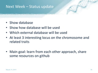 Next Week – Status update
• Show database
• Show how database will be used
• Which external database will be used
• At least 3 interesting locus on the chromosome and
related traits
• Main goal: learn from each other approach, share
some resources on github
March 19, 2019 58
 