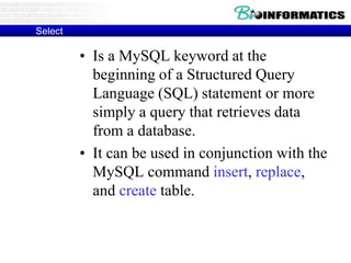 Select
• Is a MySQL keyword at the
beginning of a Structured Query
Language (SQL) statement or more
simply a query that retrieves data
from a database.
• It can be used in conjunction with the
MySQL command insert, replace,
and create table.
 