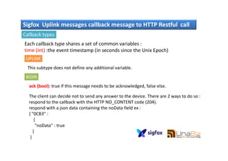Sigfox Uplink messages callback message to HTTP Restful call
Callback types
Each callback type shares a set of common variables :
time (int) :the event timestamp (in seconds since the Unix Epoch)
UPLINK
This subtype does not define any additional variable.
BIDIR
59
ack (bool): true if this message needs to be acknowledged, false else.
The client can decide not to send any answer to the device. There are 2 ways to do so :
respond to the callback with the HTTP NO_CONTENT code (204).
respond with a json data containing the noData field ex :
{ "0CB3" :
{
"noData" : true
}
}
 