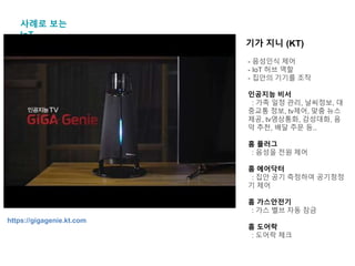 사례로 보는
IoT
기가 지니 (KT)
- 음성인식 제어
- IoT 허브 역할
- 집안의 기기를 조작
인공지능 비서
: 가족 일정 관리, 날씨정보, 대
중교통 정보, tv제어, 맞춤 뉴스
제공, tv영상통화, 감성대화, 음
악 추천, 배달 주문 등..
홈 플러그
: 음성을 전원 제어
홈 에어닥터
: 집안 공기 측정하여 공기청정
기 제어
홈 가스안전기
: 가스 벨브 자동 잠금
홈 도어락
: 도어락 체크
https://gigagenie.kt.com
 