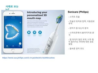 사례로 보는
IoT
Sonicare (Philips)
- 스마트 칫솔
- 칫솔의 위치와 압력, 이동경로
추적
- 양치가 잘 되는지 분석
- 스마트폰에서 3D이미지로 분
석
- 잘 닦이지 않은 부위, 너무 힘
이 들어가는 부위에 대한 경로
알림
- 올바른 양치 유도
https://www.usa.philips.com/c-m-pe/electric-toothbrushes
 