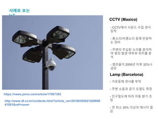 사례로 보는
IoT
CCTV (Maxico)
- CCTV에서 사운드 수집 센서
장착
- 총소리/비명소리 등에 반응하
는 장비
- 주변의 주십된 소리를 분석하
여 범죄 발생 여부와 위치를 분
석
- 범죄율이 2009년 이후 32%나
급감
https://news.joins.com/article/17067362
Lamp (Barcelona)
http://www.dt.co.kr/contents.html?article_no=20180305021020600
41001&ref=naver
- 가로등에 센서를 부착
- 주변 소음과 공기 오염도 측정
- 인구밀도에 따라 자동 밝기 조
정
- 연 최소 30% 이상의 에너지 절
감
 
