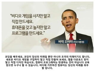 코딩을 배우세요. 코딩이 당신의 미래일 뿐만 아니라 조국의 미래이기도 합니다.
새로운 비디오 게임을 구입하지 말고 직접 만들어 보세요. 앱을 다운로드 받지
말고 직접 디자인 하십시오. 컴퓨터 프로그래머는 탄생하는 것이 아닙니다 교육
받으면 누구나 할 수 있습니다. 어디에 거주하건 컴퓨터는 당신의 미래를 좌우
할 겁니다.
 