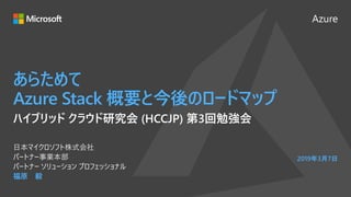 Azure
あらためて
Azure Stack 概要と今後のロードマップ
福原 毅
日本マイクロソフト株式会社
パートナー事業本部
パートナー ソリューション プロフェッショナル
2019年3月7日
ハイブリッド クラウド研究会 (HCCJP) 第3回勉強会
 