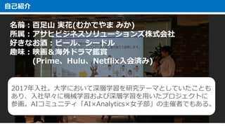 自己紹介
1
名前：百足山 実花(むかでやま みか)
所属：アサヒビジネスソリューションズ株式会社
好きなお酒：ビール、シードル
趣味：映画＆海外ドラマ鑑賞
(Prime、Hulu、Netflix入会済み)
2017年入社。大学において深層学習を研究テーマとしていたことも
あり、入社早々に機械学習および深層学習を用いたプロジェクトに
参画。AIコミュニティ「AI×Analytics×女子部」の主催者でもある。
 