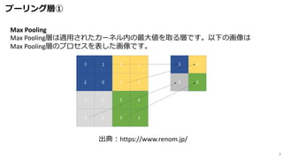 プーリング層①
7
出典：https://www.renom.jp/
Max Pooling
Max Pooling層は適用されたカーネル内の最大値を取る層です。以下の画像は
Max Pooling層のプロセスを表した画像です。
 