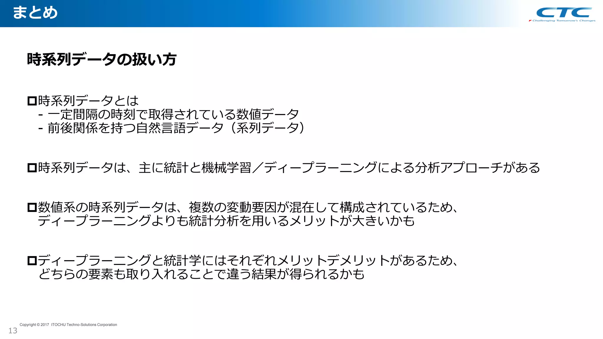 まとめ
13
Copyright © 2017 ITOCHU Techno-Solutions Corporation
時系列データの扱い方
時系列データとは
- 一定間隔の時刻で取得されている数値データ
- 前後関係を持つ自然言語データ（系列データ）
時系列データは、主に統計と機械学習／ディープラーニングによる分析アプローチがある
数値系の時系列データは、複数の変動要因が混在して構成されているため、
ディープラーニングよりも統計分析を用いるメリットが大きいかも
ディープラーニングと統計学にはそれぞれメリットデメリットがあるため、
どちらの要素も取り入れることで違う結果が得られるかも
 