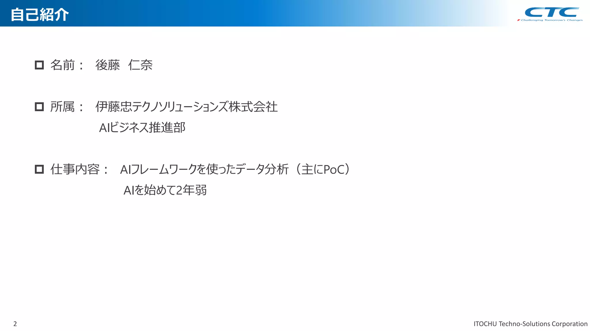2 ITOCHU Techno-Solutions Corporation
自己紹介
 名前： 後藤 仁奈
 所属： 伊藤忠テクノソリューションズ株式会社
AIビジネス推進部
 仕事内容： AIフレームワークを使ったデータ分析（主にPoC）
AIを始めて2年弱
 
