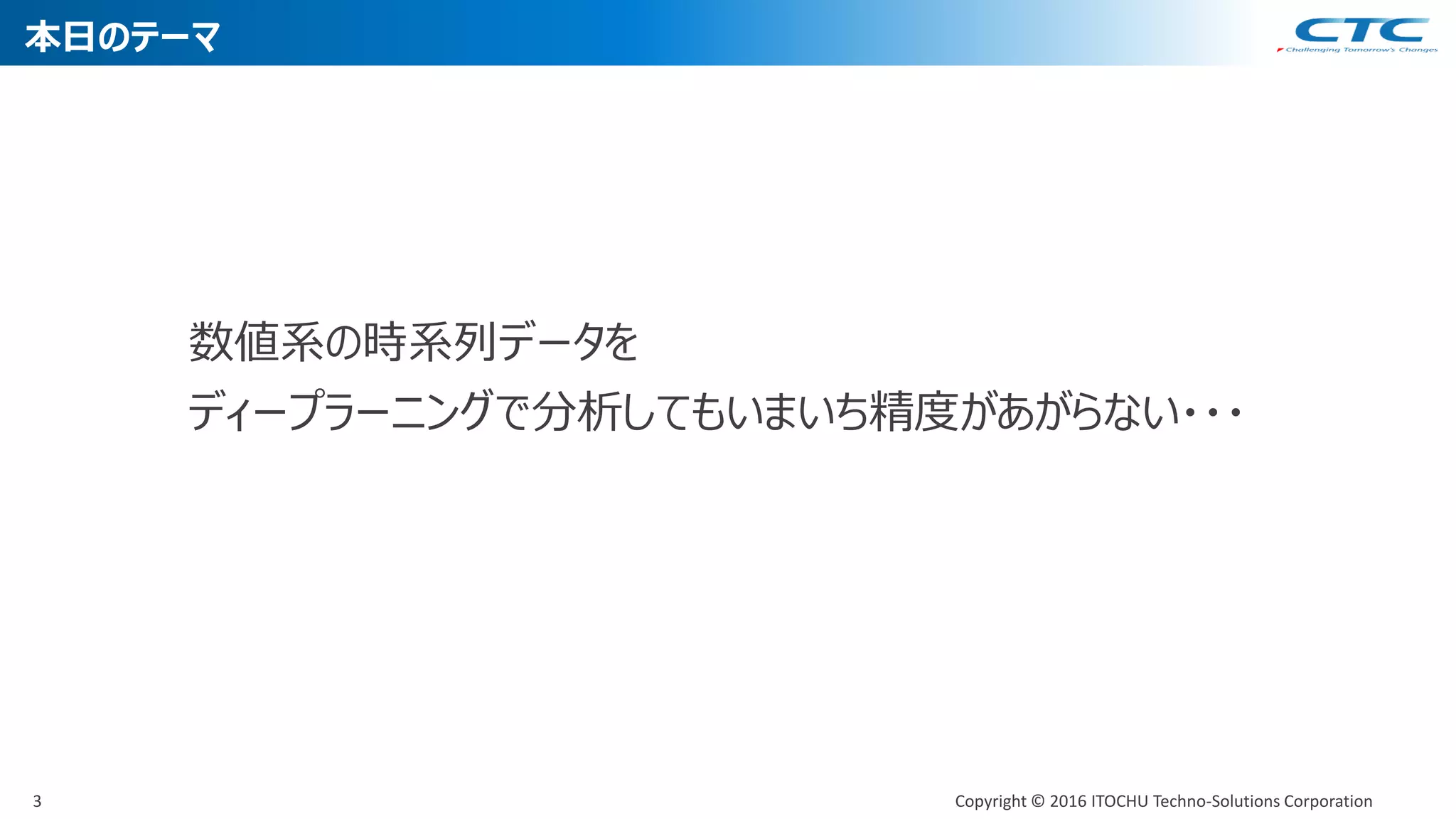 3 Copyright © 2016 ITOCHU Techno-Solutions Corporation
本日のテーマ
数値系の時系列データを
ディープラーニングで分析してもいまいち精度があがらない・・・
 