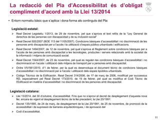11
La redacció del Pla d’Accessibilitat és d’obligat
compliment d’acord amb la Llei 13/2014
• Entorn normatiu bàsic que s’aplica i dona forma als continguts del Pla:
Legislació estatal:
 Real Decret Legislatiu 1/2013, de 29 de novembre, pel que s’aprova el text refós de la “Ley General de
derechos de las personas con discapacidad y de su inclusión social”
 Reial Decret 505/2007 (BOE 113 del 11/05/2007). Condicions bàsiques d’accessibilitat i no discriminació de les
persones amb discapacitat per a l’accés i la utilització d’espais públics urbanitzats i edificacions.
 Reial Decret 1494/2007, de 12 de novembre, pel qual s’aprova el Reglament sobre condicions bàsiques per a
l’accés de les persones amb discapacitat a les tecnologies, productes i serveis relacionats amb la societat de
la informació i mitjans de comunicació social.
 Reial Decret 1544/2007, de 23 de novembre, pel qual es regulen les condicions bàsiques d’accessibilitat i no
discriminació en l’accés i utilització dels mitjans de transport per a persones amb discapacitat.
 Ordre VIV/561/2010, d’1 de febrer, per la qual es desenvolupa el document tècnic de condicions bàsiques
d’accessibilitat i no discriminació per a l’accés i utilització dels espais bpúblics urbanitzats.
 Código Técnico de la Edificación. Reial Decret 314/2006, de 17 de març de 2006, modificat per successius
RD, especialment pel Reial Decret 173/2010, de 19 de febrer, pel qual es modifica el Codi Tècnic de
l’Edificació en matèria d’accessibilitat i no discriminació de les persones amb discapacitat.
Legislació catalana:
 Llei 13/2014, del 30 d’octubre, d’accessibilitat. Fins que no s’aprovi el decret de desplegament d’aquesta nova
llei, encara és vigent el desplegament tècnic de la llei precedent, la Llei 20/1991:
 Decret 135/1995, de 24 de març, de desplegament de la Llei 20/1991, de 25 de novembre, de promoció de la
accessibilitat i de supressió de barrares arquitectòniques, i de aprovació del
 Codi d’accessibilitat.
 