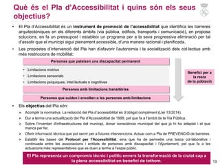 13
Què és el Pla d’Accessibilitat i quins són els seus
objectius?
• El Pla d’Accessibilitat és un instrument de promoció de l’accessibilitat que identifica les barreres
arquitectòniques en els diferents àmbits (via pública, edificis, transports i comunicació), en proposa
solucions, en fa un pressupost i estableix un programa per a la seva progressiva eliminació per tal
d’assolir que el municipi sigui plenament accessible, d'una manera racional i planificada.
• Les propostes d’intervenció del Pla han d’afavorir l’autonomia i la socialització dels col·lectius amb
més restriccions de mobilitat:
Persones que pateixen una discapacitat permanent
• Limitacions motrius
• Limitacions sensorials
• Limitacions psíquiques, intel·lectuals o cognitives
Persones amb limitacions transitòries
Persones que cuiden i envolten a les persones amb limitacions
Benefici per a
la resta
de la població
• Els objectius del Pla són:
 Acomplir la normativa. La redacció del Pla d’accessibilitat és d’obligat compliment (Llei 13/2014).
 Dur a terme una actualització del Pla d’Accessibilitat de 1999, pel que fa a l’àmbit de la Via Pública.
 Sobre l’inventari d’infraestructures del municipi, donar consciència municipal del que ja hi ha adaptat i el que
manca per fer.
 Oferir informació tècnica que pot servir per a futures intervencions. Actuar com a Pla de PREVENCIÓ de barreres.
 Establir les bases del Protocol per l’Accessibilitat, eina que ha de permetre una tasca col·laborativa i
continuada entre les associacions i entitats de persones amb discapacitat i l’Ajuntament, pel que fa a les
actuacions més representatives que es duen a terme a l’espai públic.
El Pla representa un compromís tècnic i polític envers la transformació de la ciutat cap a
la plena accessibilitat en benefici de tothom.
 