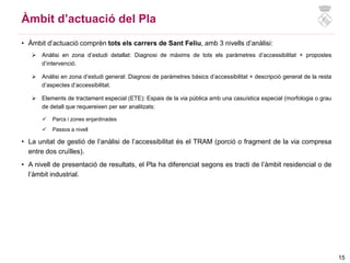 • Àmbit d’actuació comprèn tots els carrers de Sant Feliu, amb 3 nivells d’anàlisi:
 Anàlisi en zona d’estudi detallat: Diagnosi de màxims de tots els paràmetres d’accessibilitat + propostes
d’intervenció.
 Anàlisi en zona d’estudi general: Diagnosi de paràmetres bàsics d’accessibilitat + descripció general de la resta
d’aspectes d’accessibilitat.
 Elements de tractament especial (ETE): Espais de la via pública amb una casuística especial (morfologia o grau
de detall que requereixen per ser analitzats:
 Parcs i zones enjardinades
 Passos a nivell
• La unitat de gestió de l’anàlisi de l’accessibilitat és el TRAM (porció o fragment de la via compresa
entre dos cruïlles).
• A nivell de presentació de resultats, el Pla ha diferenciat segons es tracti de l’àmbit residencial o de
l’àmbit industrial.
15
Àmbit d’actuació del Pla
 