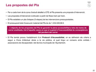 22
• Per a cada tram de la zona d’estudi detallat o ETE el Pla presenta una proposta d’intervenció.
• Les propostes d’intervenció s’articulen a partir de fitxes tram per tram.
• El Pla estableix un pla d’etapes (5 etapes) de les intervencions pressupostades.
• El pressupost total d’execució material del Pla és de 1.234.028,96 €.
• El Pla també preveu l’establiment d’un Protocol d’Accessibilitat, on es defineixin els criteris a
seguir a l’hora d’efectuar obres a la via pública, el qual tingui un consens entre entitats i
associacions de discapacitats i els tècnics municipals de l’Ajuntament.
Les propostes del Pla
L’objectiu de les propostes del Pla és garantir la plena accessibilitat a tots els trams de
carrer analitzats, tret d’aquells casos en que el supòsit d’inaccessibilitat és conseqüència
del pendent del carrer
 