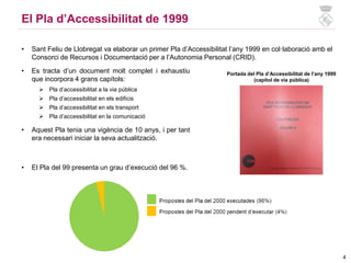 El Pla d’Accessibilitat de 1999
• Sant Feliu de Llobregat va elaborar un primer Pla d’Accessibilitat l’any 1999 en col·laboració amb el
Consorci de Recursos i Documentació per a l’Autonomia Personal (CRID).
Portada del Pla d’Accessibilitat de l’any 1999
(capítol de via pública)
• El Pla del 99 presenta un grau d’execució del 96 %.
Grau d’execució del Pla d’accessibilitat de 1999
• Es tracta d’un document molt complet i exhaustiu
que incorpora 4 grans capítols:
 Pla d’accessibilitat a la via pública
 Pla d’accessibilitat en els edificis
 Pla d’accessibilitat en els transport
 Pla d’accessibilitat en la comunicació
• Aquest Pla tenia una vigència de 10 anys, i per tant
era necessari iniciar la seva actualització.
4
 