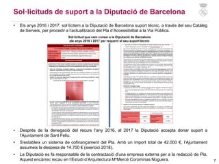7
Sol·licituds de suport a la Diputació de Barcelona
• Els anys 2016 i 2017, sol·licitem a la Diputació de Barcelona suport tècnic, a través del seu Catàleg
de Serveis, per procedir a l’actualització del Pla d’Accessibilitat a la Via Pública.
Sol·licitud que vam cursar a la Diputació de Barcelona
els anys 2016 i 2017 per requerir el seu suport tècnic
• Després de la denegació del recurs l’any 2016, al 2017 la Diputació accepta donar suport a
l’Ajuntament de Sant Feliu.
• S’estableix un sistema de cofinançament del Pla. Amb un import total de 42.000 €, l’Ajuntament
assumeix la despesa de 14.700 € (exercici 2018).
• La Diputació es fa responsable de la contractació d’una empresa externa per a la redacció de Pla.
Aquest encàrrec recau en l’Estudi d’Arquitectura MºMercè Corominas Noguera.
 