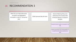 RECOMMENDATION 3
Make full use of data obfuscation,
encryption and aggregation
techniques in order to “anonymise”
data.
Co...